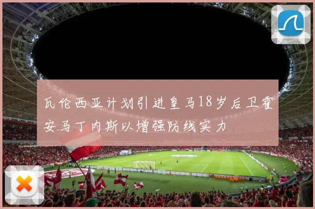 瓦伦西亚计划引进皇马18岁后卫霍安马丁内斯以增强防线实力