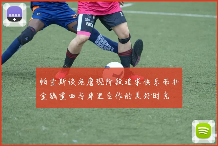 帕金斯谈老詹现阶段追求快乐而非金钱重回与库里合作的美好时光