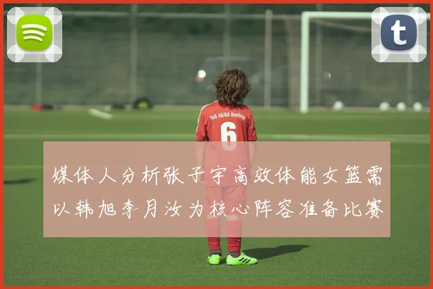 媒体人分析张子宇高效体能女篮需以韩旭李月汝为核心阵容准备比赛
