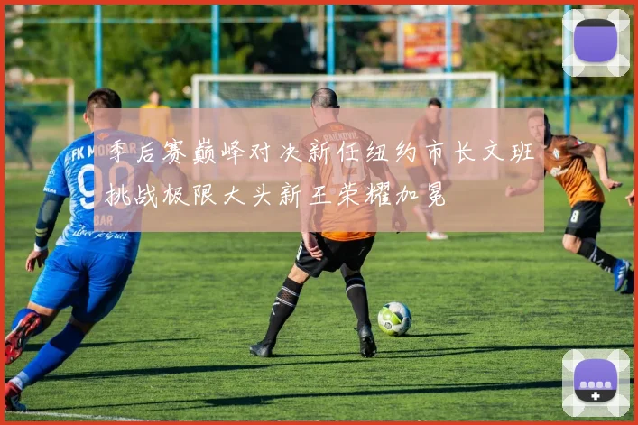 季后赛巅峰对决新任纽约市长文班挑战极限大头新王荣耀加冕