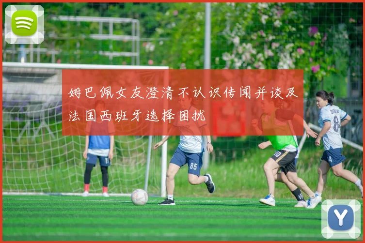 姆巴佩女友澄清不认识传闻并谈及法国西班牙选择困扰