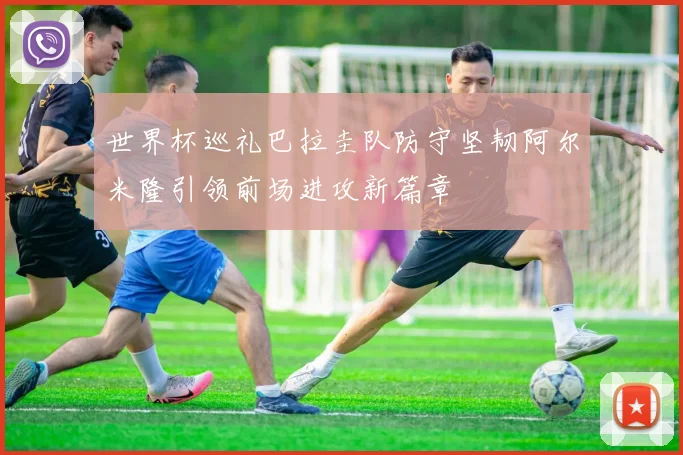 世界杯巡礼巴拉圭队防守坚韧阿尔米隆引领前场进攻新篇章