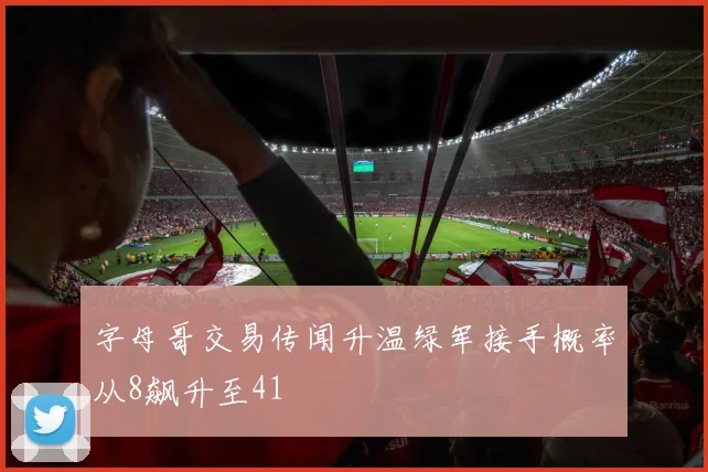 字母哥交易传闻升温绿军接手概率从8飙升至41
