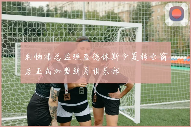 利物浦总监理查德休斯今夏转会窗后正式加盟新月俱乐部