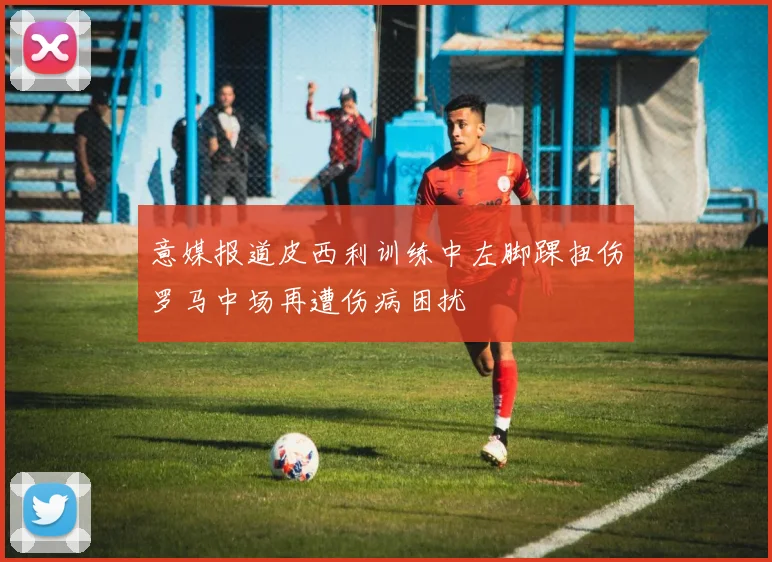 意媒报道皮西利训练中左脚踝扭伤罗马中场再遭伤病困扰