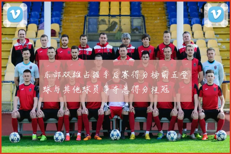 东部双雄占据季后赛得分榜前五登球与其他球员争夺总得分桂冠