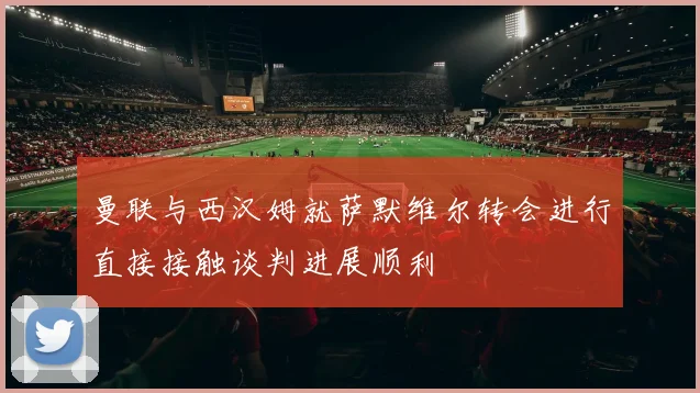 曼联与西汉姆就萨默维尔转会进行直接接触谈判进展顺利
