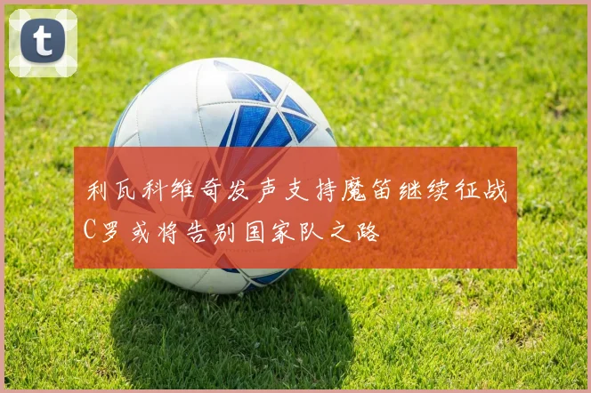 利瓦科维奇发声支持魔笛继续征战C罗或将告别国家队之路