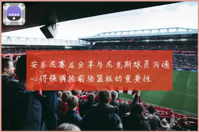 安东尼赛后分享与尼克斯球员沟通心得强调抢前场篮板的重要性