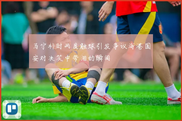 马宁补时两度触球引发争议海港国安对决笑中带泪的瞬间