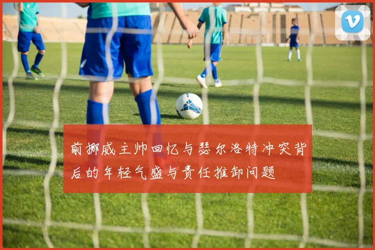前挪威主帅回忆与瑟尔洛特冲突背后的年轻气盛与责任推卸问题