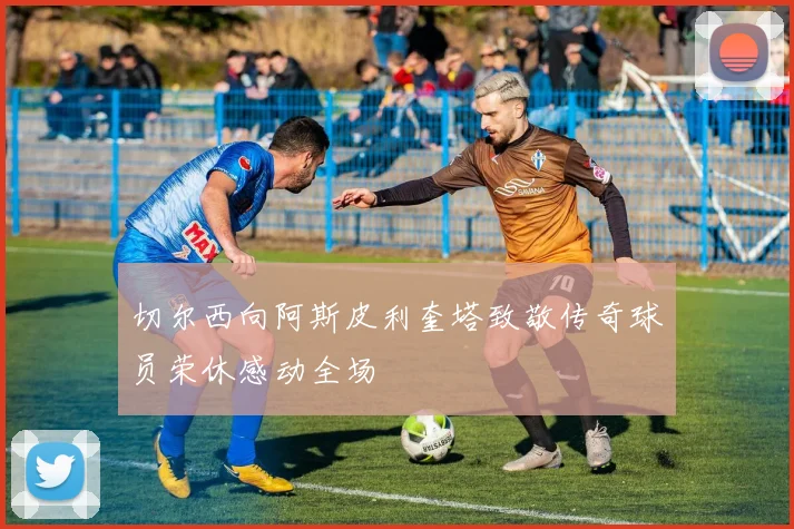 切尔西向阿斯皮利奎塔致敬传奇球员荣休感动全场