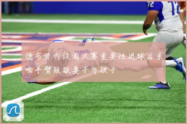 德布劳内谈淘汰赛重要性进球后亲吻手臂致敬妻子与孩子