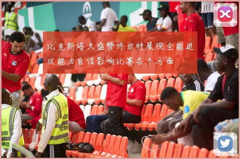 比克斯塔夫盛赞许尔特展现全能进攻能力自信影响比赛各个方面