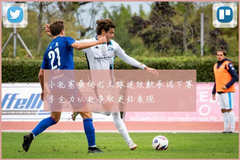 小孔塞桑向尤文球迷致歉承诺下赛季全力以赴争取更好表现