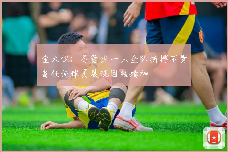 金大仪：尽管少一人全队拼搏不责备任何球员展现团结精神