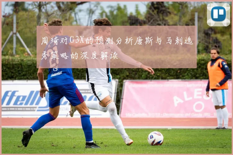 周琦对G3X的预测分析唐斯与马刺选秀策略的深度解读