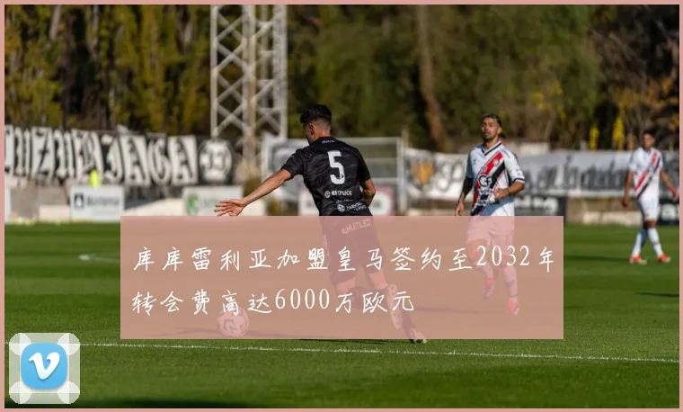 库库雷利亚加盟皇马签约至2032年转会费高达6000万欧元
