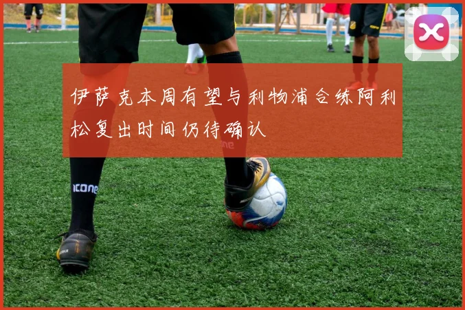 伊萨克本周有望与利物浦合练阿利松复出时间仍待确认